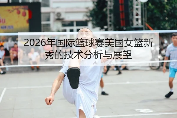 2026年国际篮球赛美国女篮新秀的技术分析与展望