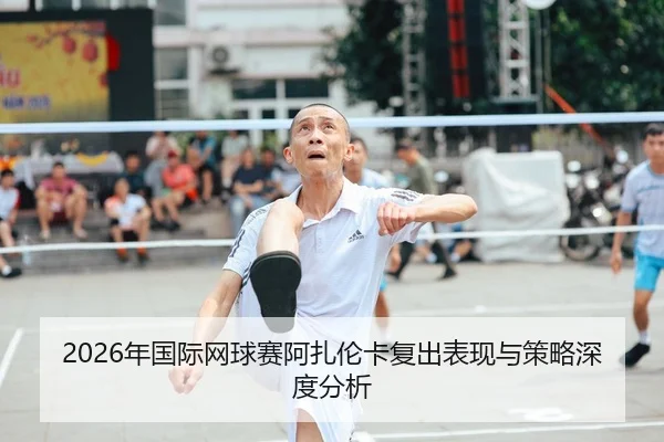 2026年国际网球赛阿扎伦卡复出表现与策略深度分析