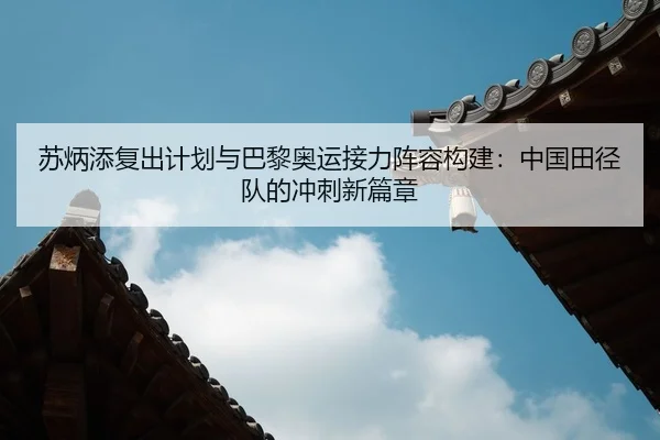 苏炳添复出计划与巴黎奥运接力阵容构建：中国田径队的冲刺新篇章
