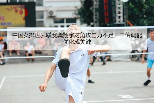 中国女排世界联赛龚翔宇对角攻击力不足，二传调配优化成关键