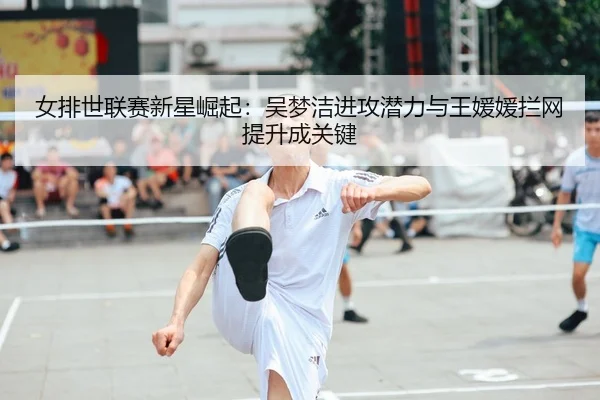 女排世联赛新星崛起：吴梦洁进攻潜力与王媛媛拦网提升成关键